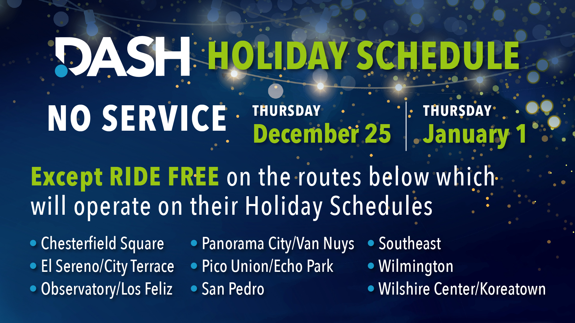 DASH Holiday Schedule: NO SERVICE Thursday, December 25 and Thursday, January 1, except RIDE FREE on these routes, which will operate on their Holiday Schedules: Chesterfield Square, El Sereno/City Terrace, Observatory/Los Feliz, Panorama City/Van Nuys, Pico Union/Echo Park, San Pedro, Southeast, Wilmington, and Wilshire Center/Koreatown.